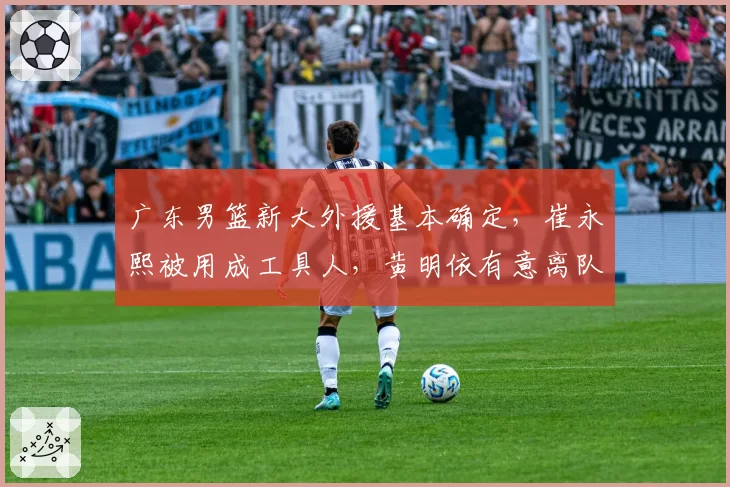 广东男篮新大外援基本确定，崔永熙被用成工具人，黄明依有意离队