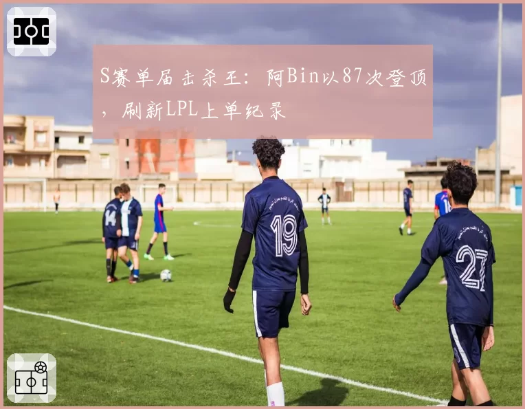 S赛单届击杀王:阿Bin以87次登顶,刷新LPL上单纪录
