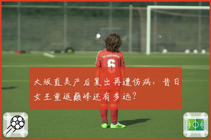 大坂直美产后复出再遭伤病，昔日女王重返巅峰还有多远？