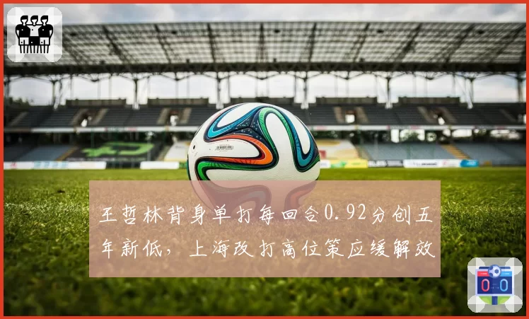 王哲林背身单打每回合0.92分创五年新低，上海改打高位策应缓解效率下滑