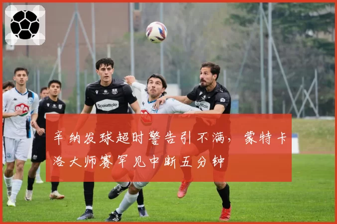 辛纳发球超时警告引不满，蒙特卡洛大师赛罕见中断五分钟