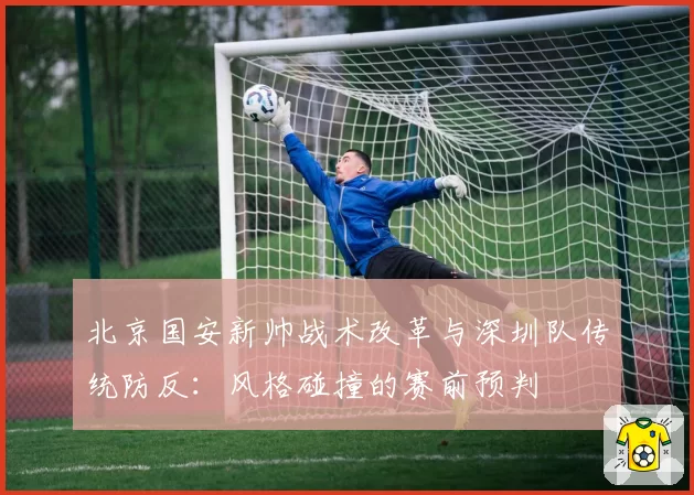 北京国安新帅战术改革与深圳队传统防反:风格碰撞的赛前预判