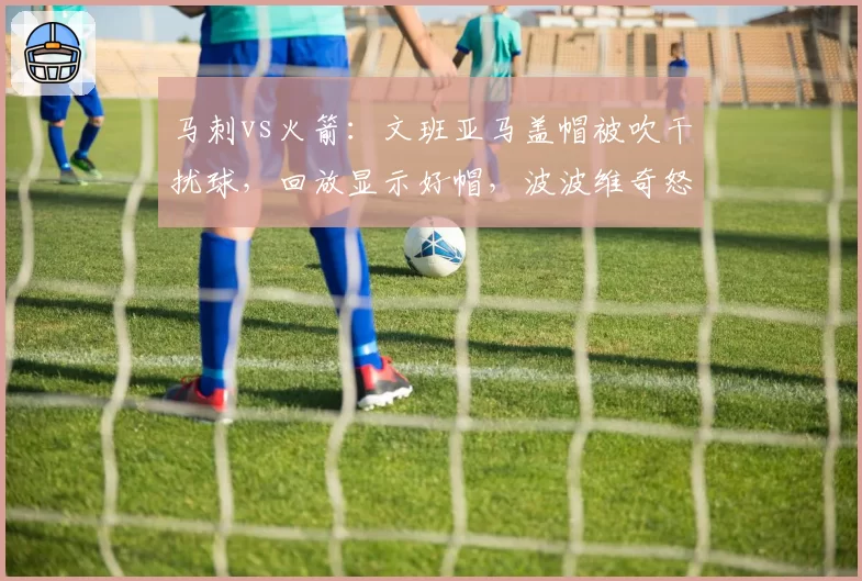 马刺vs火箭:文班亚马盖帽被吹干扰球,回放显示好帽,波波维奇怒斥裁判被驱逐