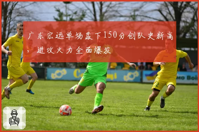 广东宏远单场轰下150分创队史新高,进攻火力全面爆发