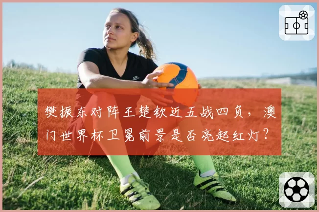 樊振东对阵王楚钦近五战四负，澳门世界杯卫冕前景是否亮起红灯？