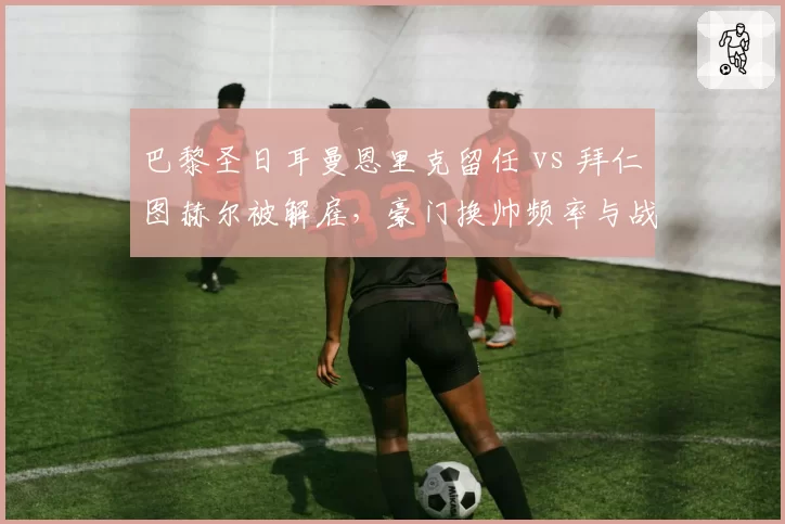 巴黎圣日耳曼恩里克留任 vs 拜仁图赫尔被解雇,豪门换帅频率与战绩关联
