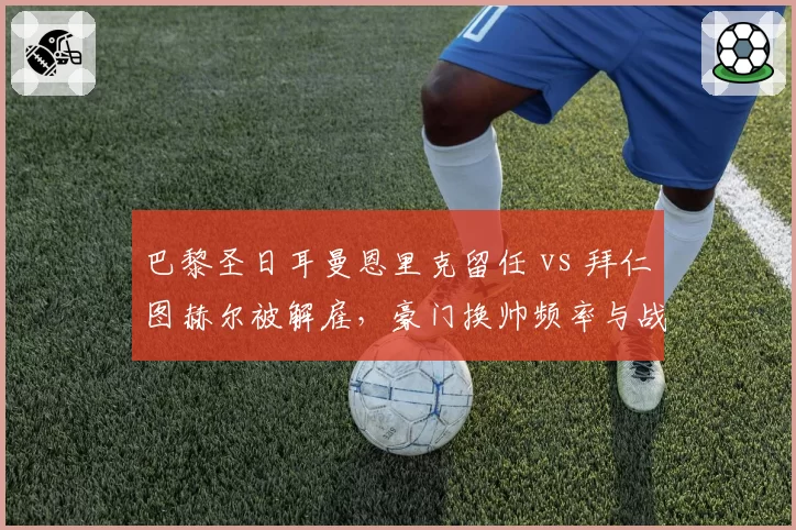 巴黎圣日耳曼恩里克留任 vs 拜仁图赫尔被解雇,豪门换帅频率与战绩关联