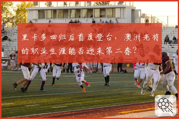 里卡多回归后首度登台，澳洲老将的职业生涯能否迎来第二春？