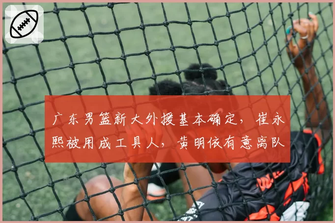 广东男篮新大外援基本确定，崔永熙被用成工具人，黄明依有意离队