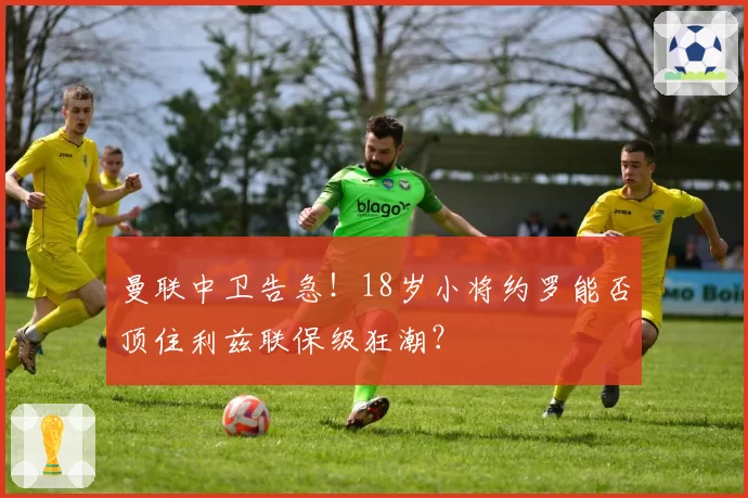 曼联中卫告急！18岁小将约罗能否顶住利兹联保级狂潮？