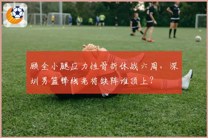 顾全小腿应力性骨折休战六周，深圳男篮锋线老将缺阵谁顶上？
