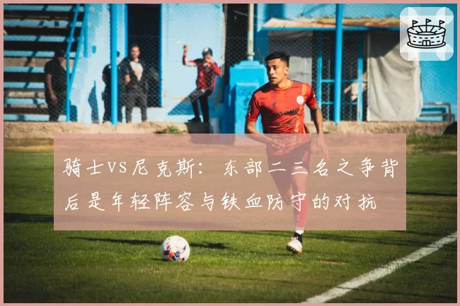 骑士vs尼克斯：东部二三名之争背后是年轻阵容与铁血防守的对抗
