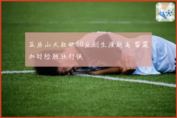 亚历山大狂砍50分创生涯新高 雷霆加时险胜独行侠