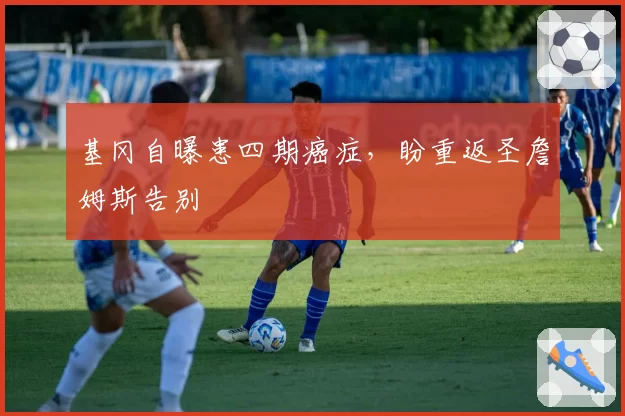 基冈自曝患四期癌症，盼重返圣詹姆斯告别