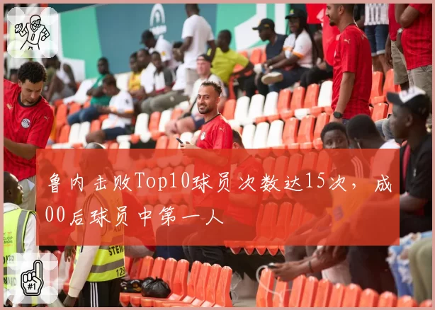 鲁内击败Top10球员次数达15次,成00后球员中第一人