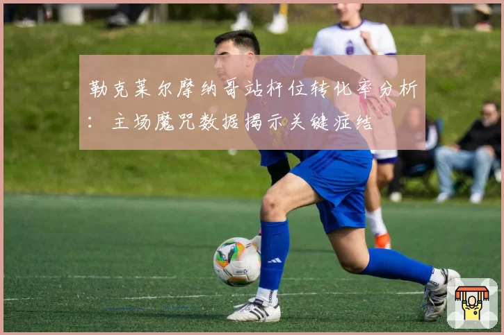 勒克莱尔摩纳哥站杆位转化率分析：主场魔咒数据揭示关键症结