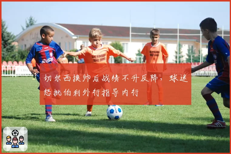 切尔西换帅后战绩不升反降,球迷怒批伯利外行指导内行