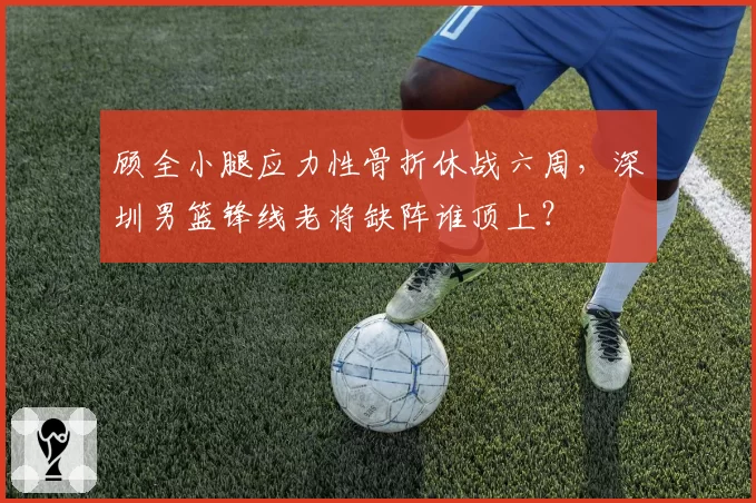 顾全小腿应力性骨折休战六周，深圳男篮锋线老将缺阵谁顶上？
