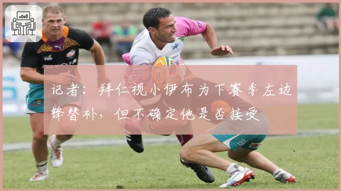 记者:拜仁视小伊布为下赛季左边锋替补,但不确定他是否接受