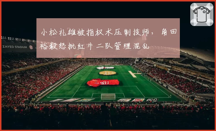 小松礼雄被指权术压制技师，角田裕毅怒批红牛二队管理混乱