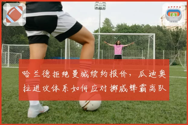 哈兰德拒绝曼城续约报价,瓜迪奥拉进攻体系如何应对挪威锋霸离队传闻?