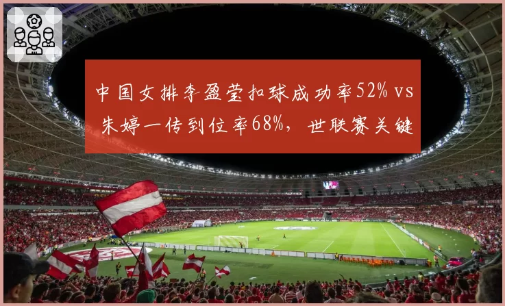 中国女排李盈莹扣球成功率52% vs 朱婷一传到位率68%，世联赛关键分体系互补性分析