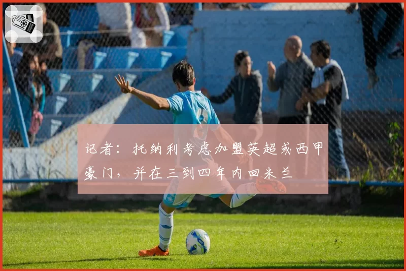 记者：托纳利考虑加盟英超或西甲豪门，并在三到四年内回米兰
