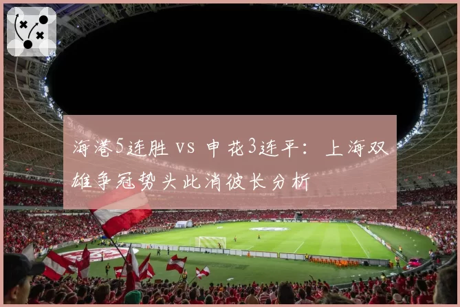 海港5连胜 vs 申花3连平：上海双雄争冠势头此消彼长分析