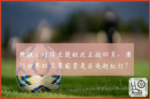 樊振东对阵王楚钦近五战四负，澳门世界杯卫冕前景是否亮起红灯？