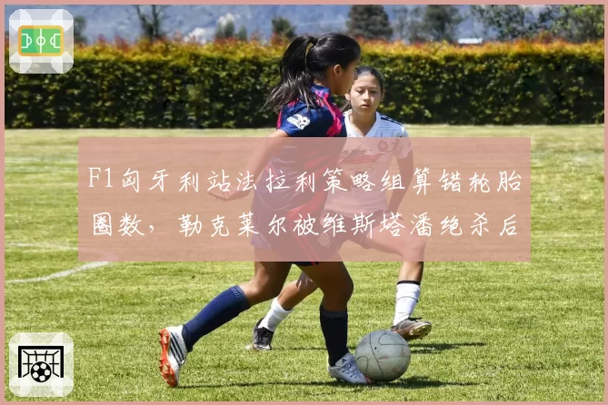 F1匈牙利站法拉利策略组算错轮胎圈数，勒克莱尔被维斯塔潘绝杀后车队内讧曝光