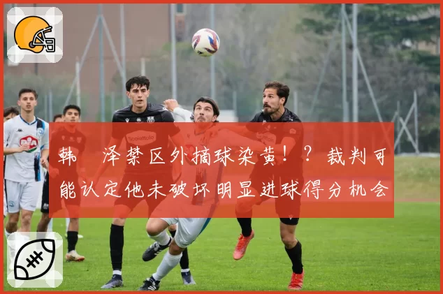 韩镕泽禁区外摘球染黄!?裁判可能认定他未破坏明显进球得分机会