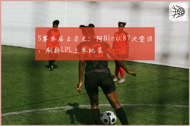 S赛单届击杀王:阿Bin以87次登顶,刷新LPL上单纪录