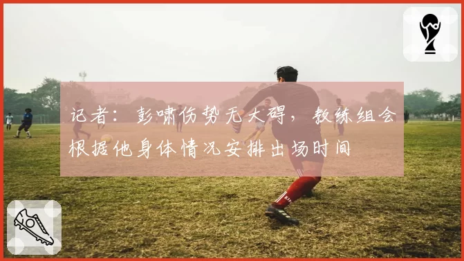 记者:彭啸伤势无大碍,教练组会根据他身体情况安排出场时间