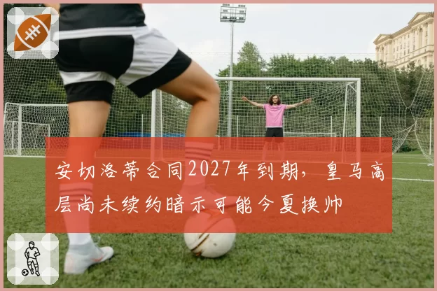 安切洛蒂合同2027年到期，皇马高层尚未续约暗示可能今夏换帅