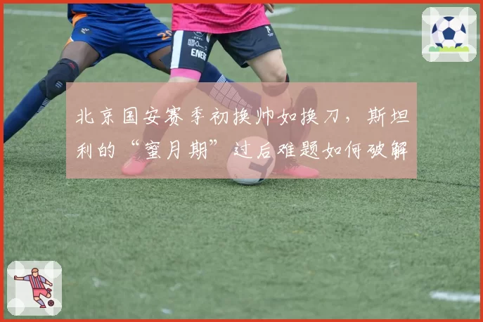 北京国安赛季初换帅如换刀，斯坦利的“蜜月期”过后难题如何破解？