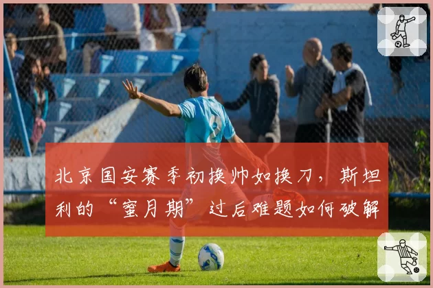 北京国安赛季初换帅如换刀，斯坦利的“蜜月期”过后难题如何破解？