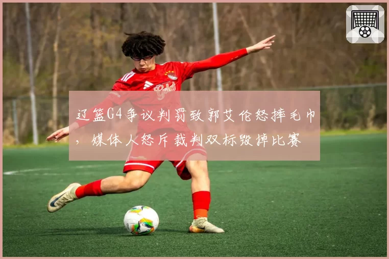 辽篮G4争议判罚致郭艾伦怒摔毛巾，媒体人怒斥裁判双标毁掉比赛