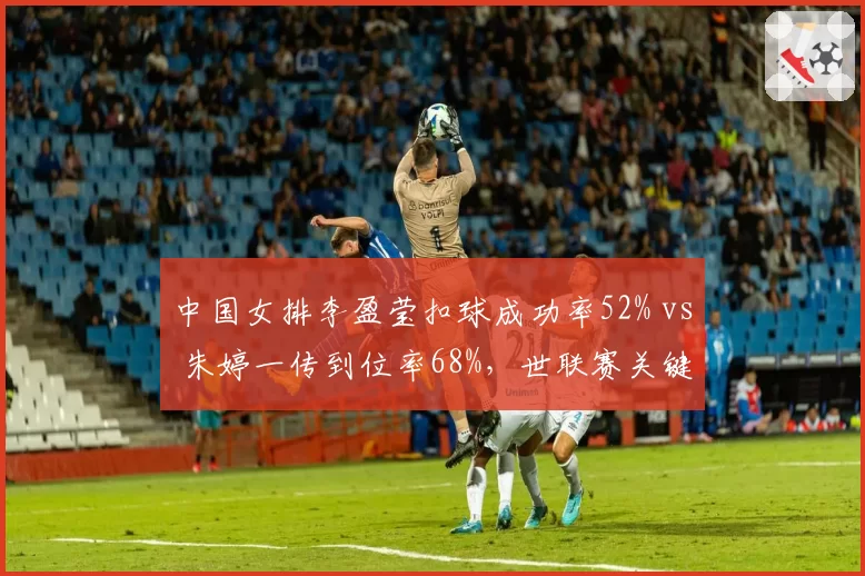中国女排李盈莹扣球成功率52% vs 朱婷一传到位率68%，世联赛关键分体系互补性分析