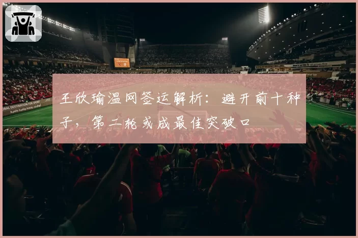 王欣瑜温网签运解析：避开前十种子，第二轮或成最佳突破口