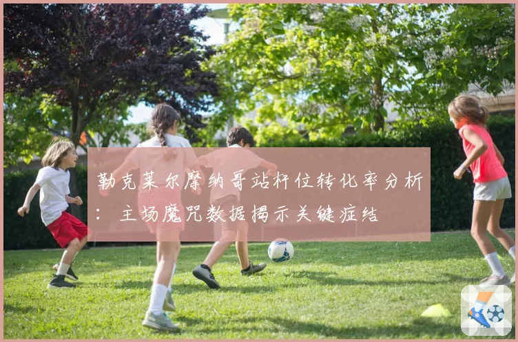 勒克莱尔摩纳哥站杆位转化率分析:主场魔咒数据揭示关键症结