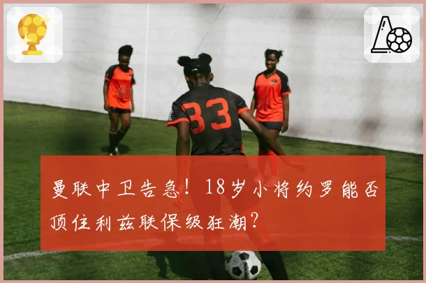 曼联中卫告急！18岁小将约罗能否顶住利兹联保级狂潮？