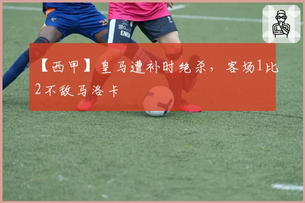 【西甲】皇马遭补时绝杀,客场1比2不敌马洛卡