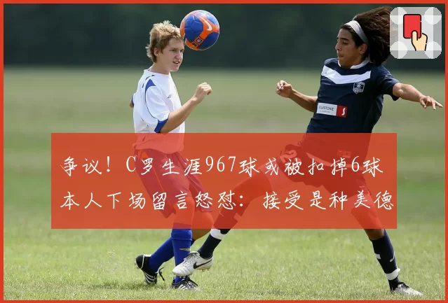 争议!C罗生涯967球或被扣掉6球 本人下场留言怒怼:接受是种美德