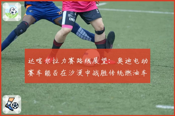 达喀尔拉力赛路线展望:奥迪电动赛车能否在沙漠中战胜传统燃油车?