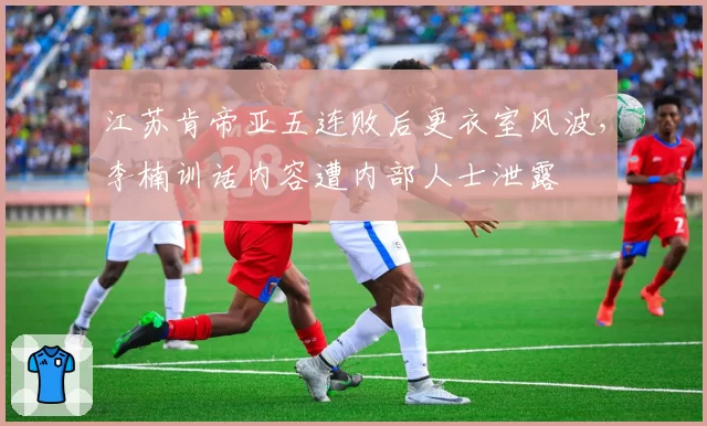 江苏肯帝亚五连败后更衣室风波,李楠训话内容遭内部人士泄露
