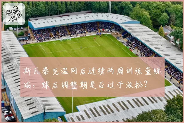 斯瓦泰克温网后连续两周训练量锐减,球后调整期是否过于放松?