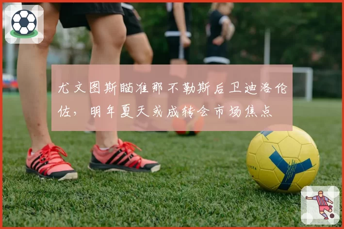 尤文图斯瞄准那不勒斯后卫迪洛伦佐，明年夏天或成转会市场焦点