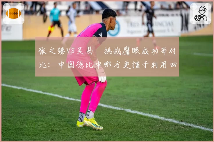 张之臻vs吴易昺挑战鹰眼成功率对比：中国德比中哪方更擅于利用回放系统