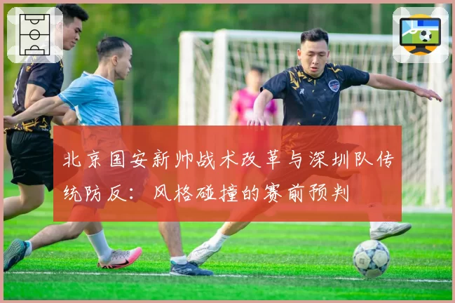 北京国安新帅战术改革与深圳队传统防反:风格碰撞的赛前预判