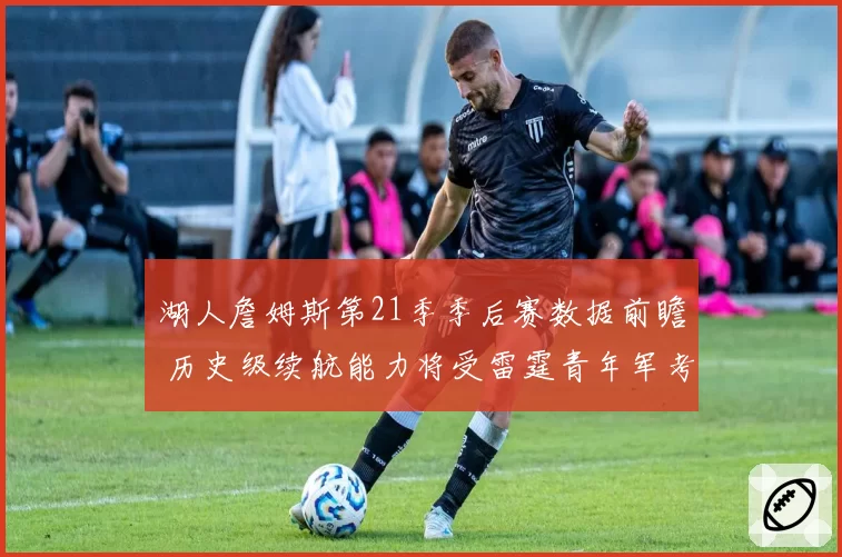 湖人詹姆斯第21季季后赛数据前瞻 历史级续航能力将受雷霆青年军考验